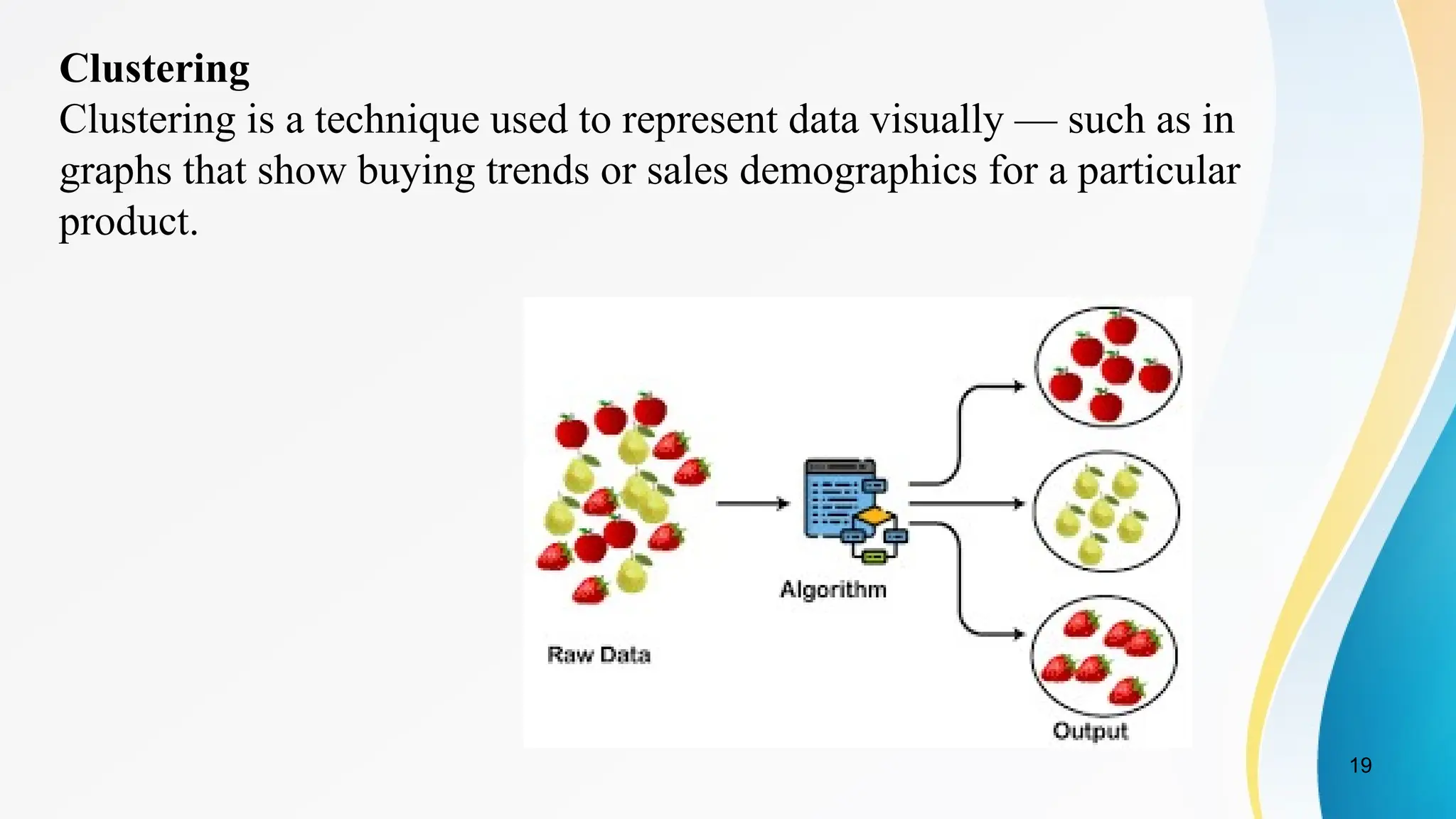 19
Clustering
Clustering is a technique used to represent data visually — such as in
graphs that show buying trends or sales demographics for a particular
product.
 