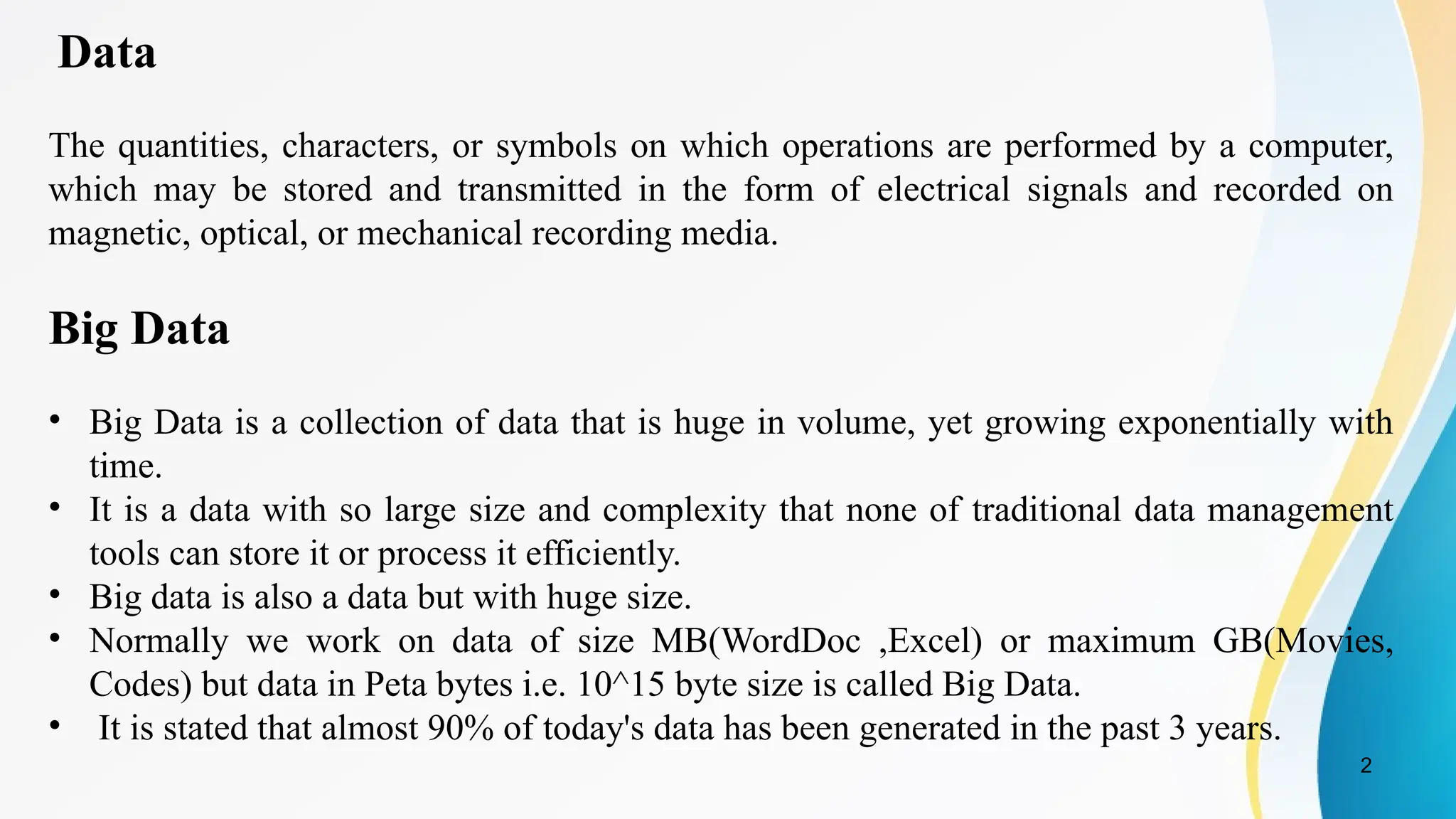 2
Data
The quantities, characters, or symbols on which operations are performed by a computer,
which may be stored and transmitted in the form of electrical signals and recorded on
magnetic, optical, or mechanical recording media.
Big Data
• Big Data is a collection of data that is huge in volume, yet growing exponentially with
time.
• It is a data with so large size and complexity that none of traditional data management
tools can store it or process it efficiently.
• Big data is also a data but with huge size.
• Normally we work on data of size MB(WordDoc ,Excel) or maximum GB(Movies,
Codes) but data in Peta bytes i.e. 10^15 byte size is called Big Data.
• It is stated that almost 90% of today's data has been generated in the past 3 years.
 
