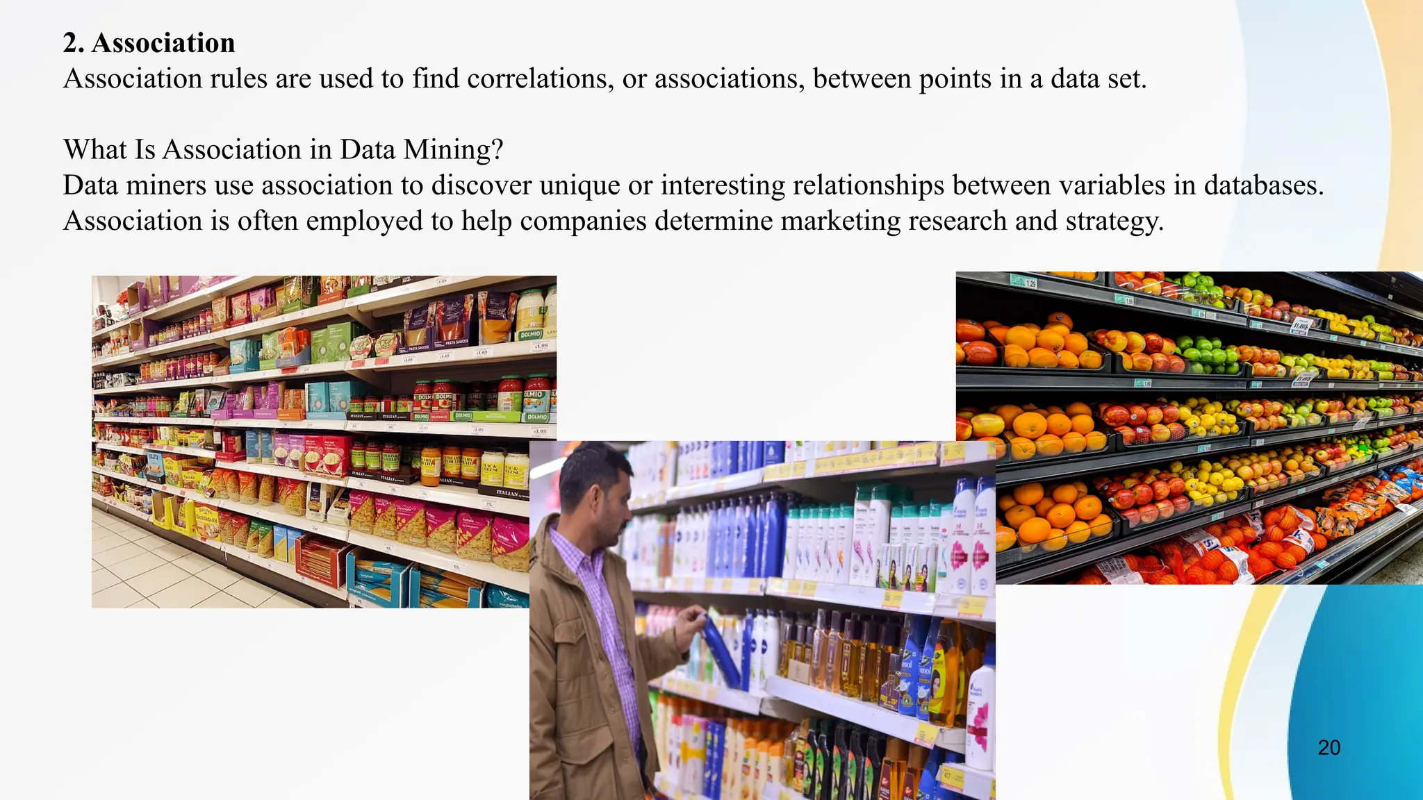 20
2. Association
Association rules are used to find correlations, or associations, between points in a data set.
What Is Association in Data Mining?
Data miners use association to discover unique or interesting relationships between variables in databases.
Association is often employed to help companies determine marketing research and strategy.
 