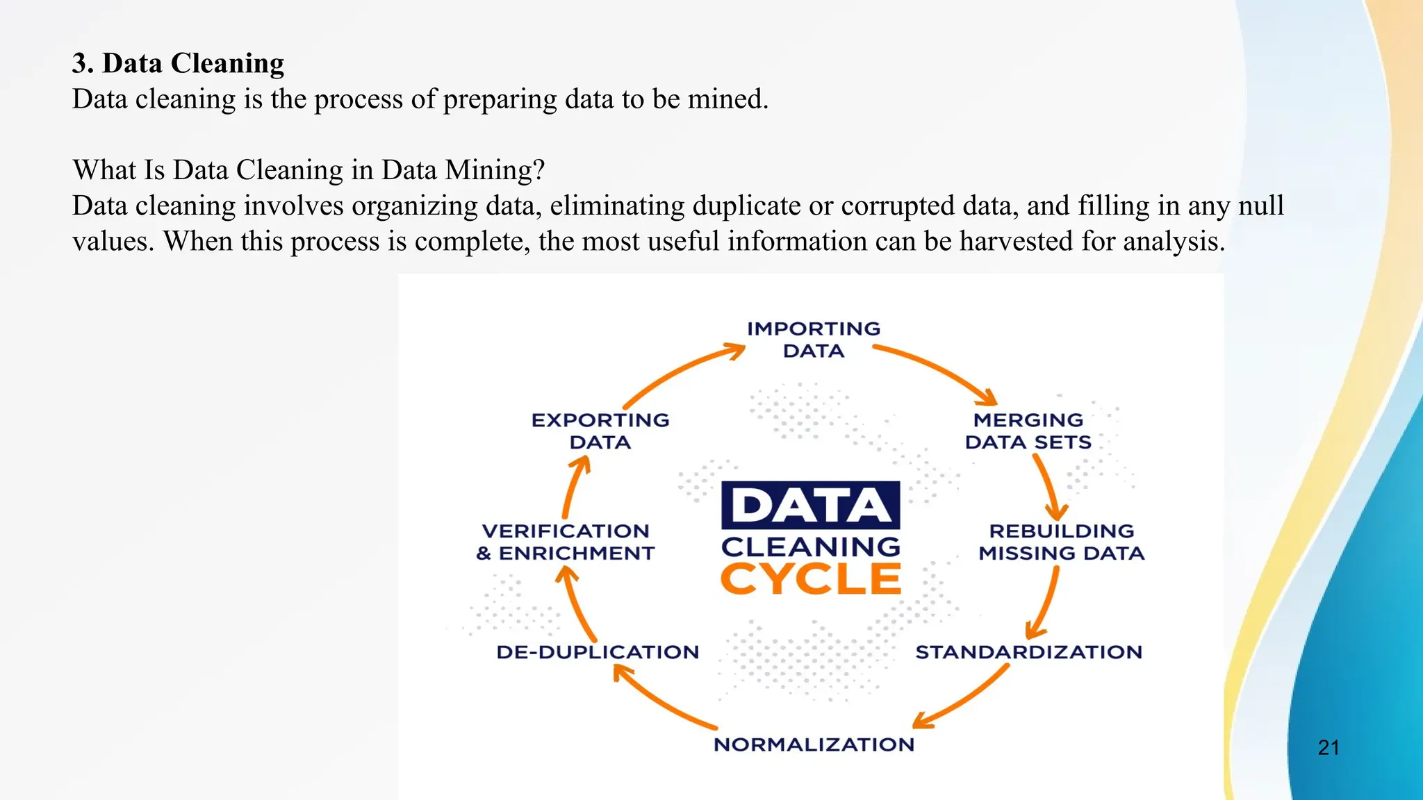 21
3. Data Cleaning
Data cleaning is the process of preparing data to be mined.
What Is Data Cleaning in Data Mining?
Data cleaning involves organizing data, eliminating duplicate or corrupted data, and filling in any null
values. When this process is complete, the most useful information can be harvested for analysis.
 