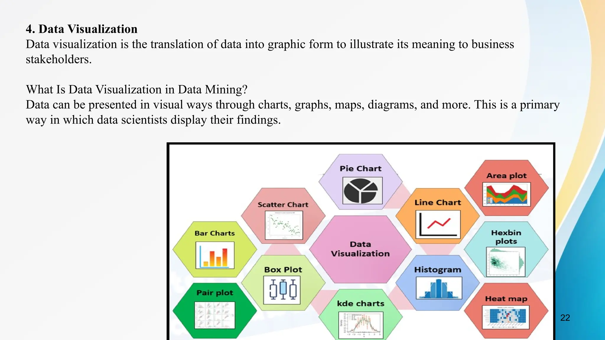22
4. Data Visualization
Data visualization is the translation of data into graphic form to illustrate its meaning to business
stakeholders.
What Is Data Visualization in Data Mining?
Data can be presented in visual ways through charts, graphs, maps, diagrams, and more. This is a primary
way in which data scientists display their findings.
 