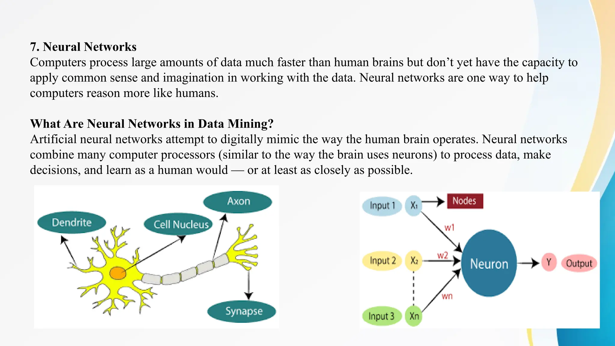 23
7. Neural Networks
Computers process large amounts of data much faster than human brains but don’t yet have the capacity to
apply common sense and imagination in working with the data. Neural networks are one way to help
computers reason more like humans.
What Are Neural Networks in Data Mining?
Artificial neural networks attempt to digitally mimic the way the human brain operates. Neural networks
combine many computer processors (similar to the way the brain uses neurons) to process data, make
decisions, and learn as a human would — or at least as closely as possible.
 