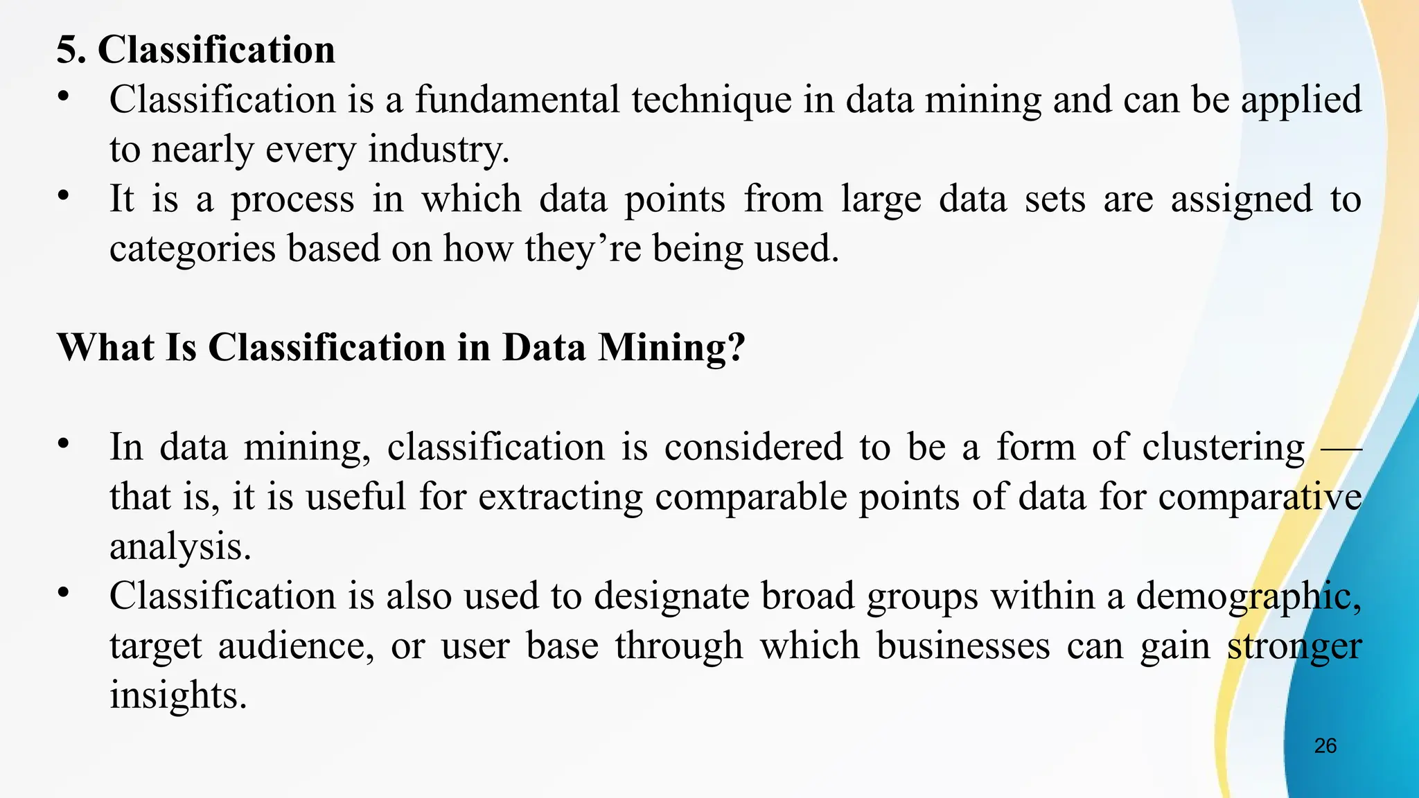 26
5. Classification
• Classification is a fundamental technique in data mining and can be applied
to nearly every industry.
• It is a process in which data points from large data sets are assigned to
categories based on how they’re being used.
What Is Classification in Data Mining?
• In data mining, classification is considered to be a form of clustering —
that is, it is useful for extracting comparable points of data for comparative
analysis.
• Classification is also used to designate broad groups within a demographic,
target audience, or user base through which businesses can gain stronger
insights.
 