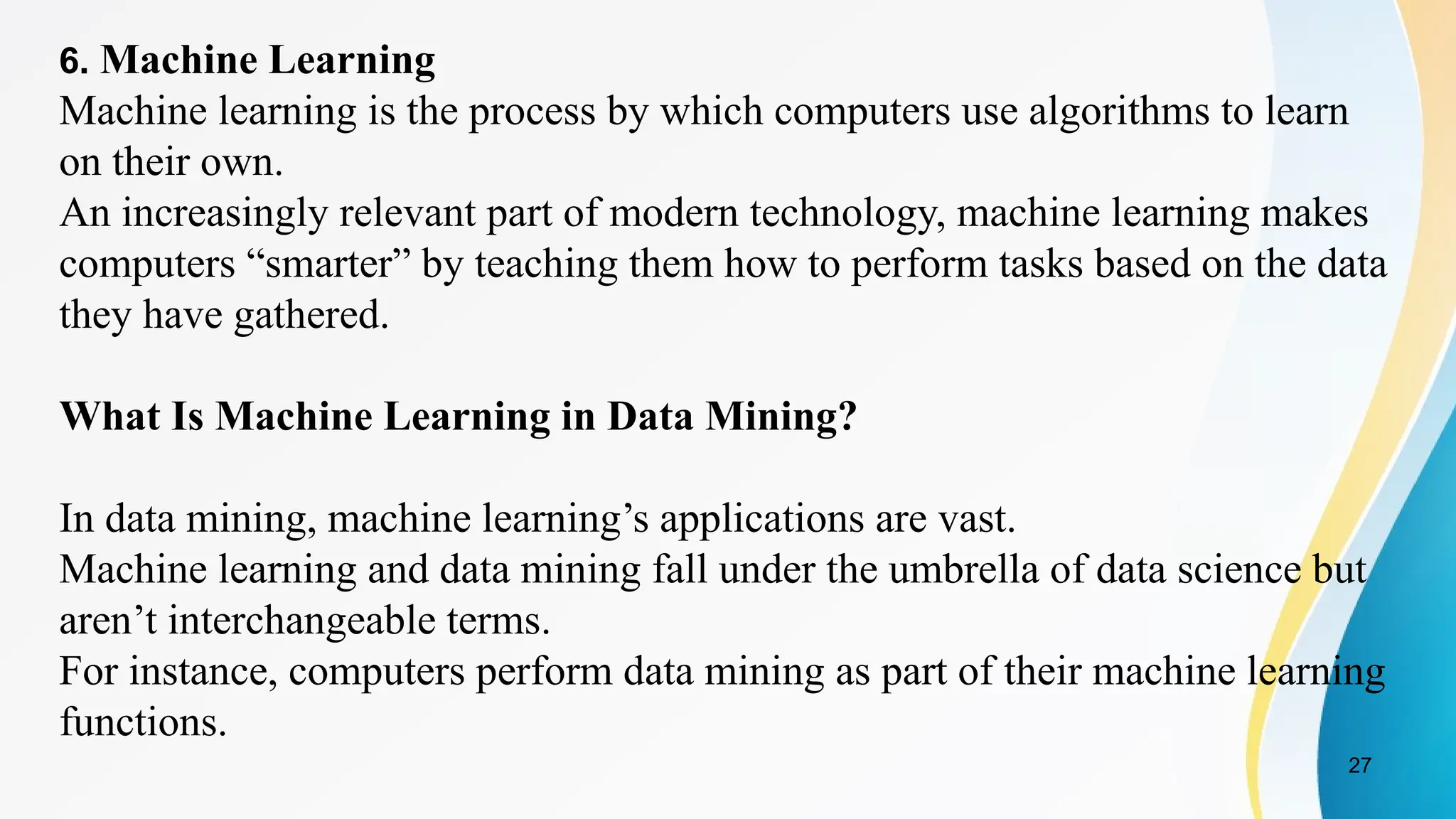 27
6. Machine Learning
Machine learning is the process by which computers use algorithms to learn
on their own.
An increasingly relevant part of modern technology, machine learning makes
computers “smarter” by teaching them how to perform tasks based on the data
they have gathered.
What Is Machine Learning in Data Mining?
In data mining, machine learning’s applications are vast.
Machine learning and data mining fall under the umbrella of data science but
aren’t interchangeable terms.
For instance, computers perform data mining as part of their machine learning
functions.
 