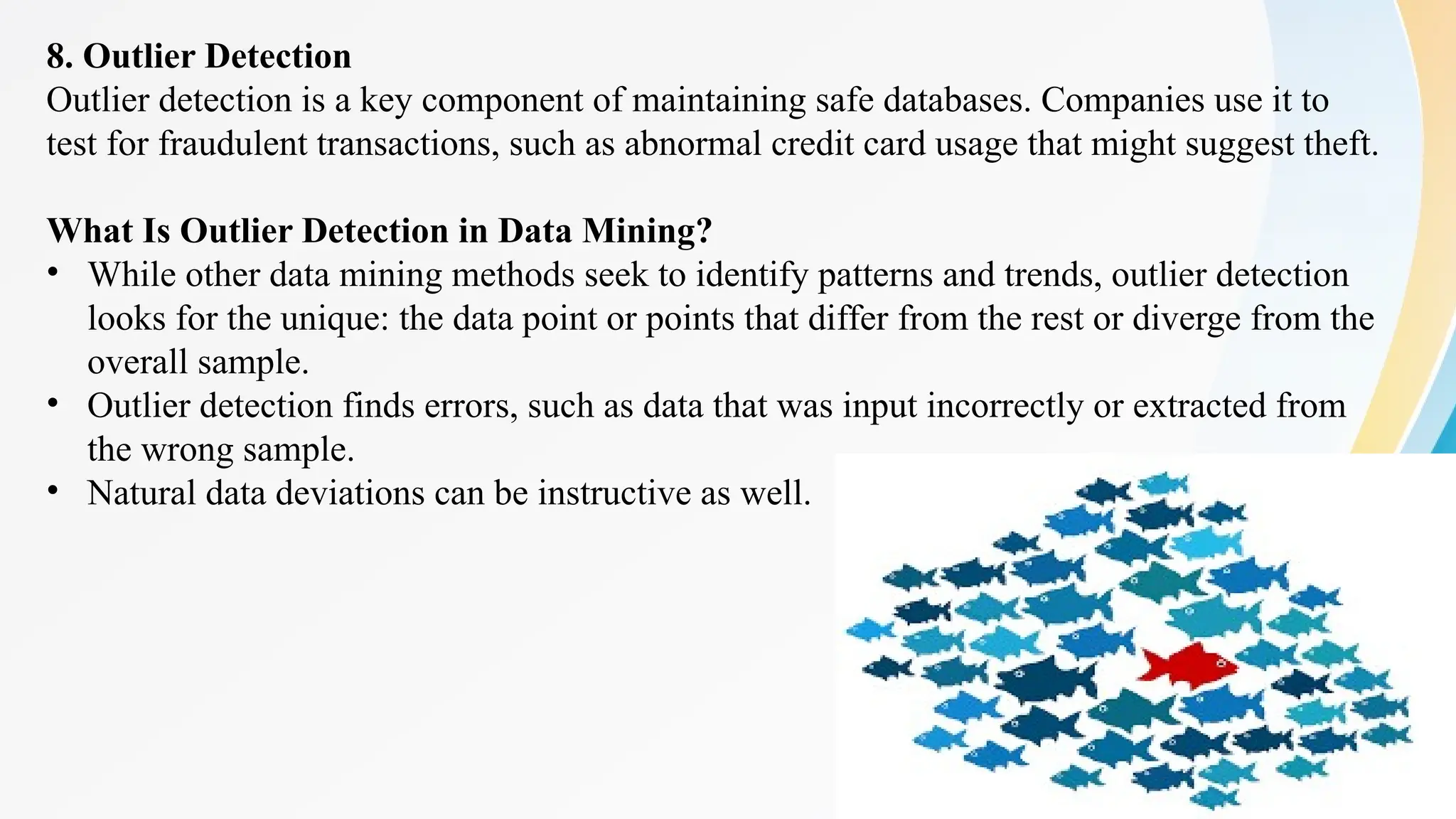 28
8. Outlier Detection
Outlier detection is a key component of maintaining safe databases. Companies use it to
test for fraudulent transactions, such as abnormal credit card usage that might suggest theft.
What Is Outlier Detection in Data Mining?
• While other data mining methods seek to identify patterns and trends, outlier detection
looks for the unique: the data point or points that differ from the rest or diverge from the
overall sample.
• Outlier detection finds errors, such as data that was input incorrectly or extracted from
the wrong sample.
• Natural data deviations can be instructive as well.
 