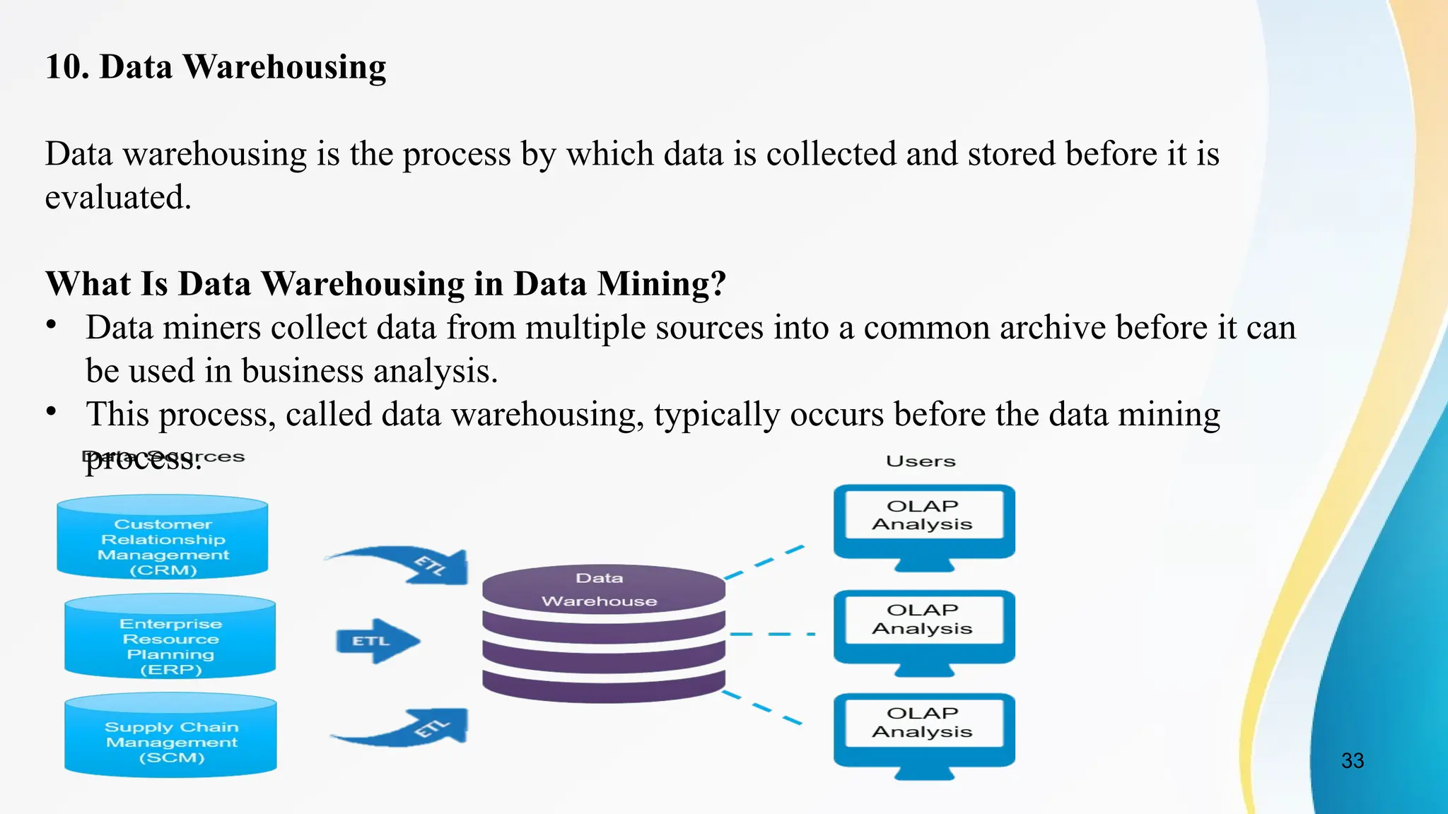 33
10. Data Warehousing
Data warehousing is the process by which data is collected and stored before it is
evaluated.
What Is Data Warehousing in Data Mining?
• Data miners collect data from multiple sources into a common archive before it can
be used in business analysis.
• This process, called data warehousing, typically occurs before the data mining
process.
 