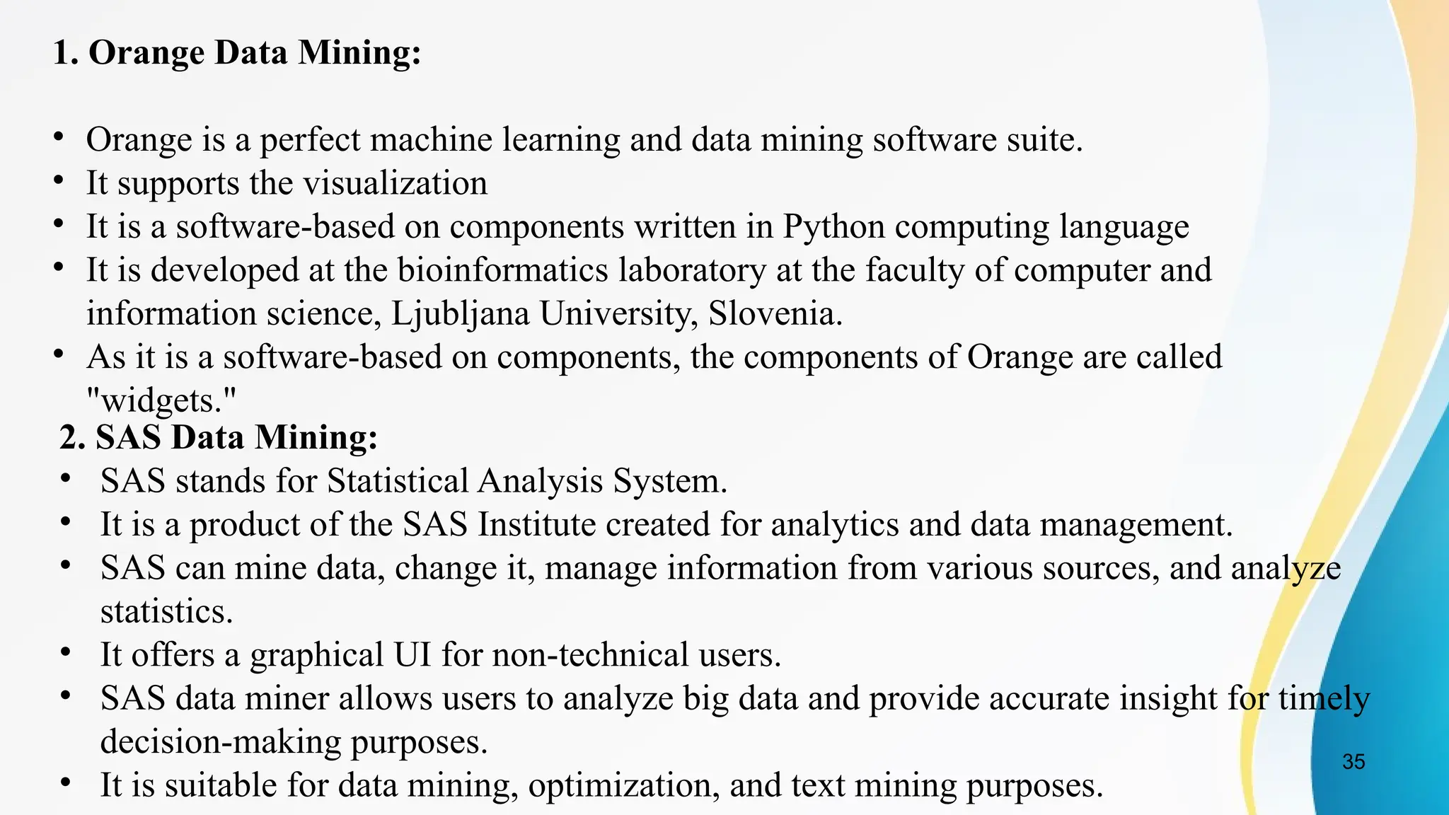 35
1. Orange Data Mining:
• Orange is a perfect machine learning and data mining software suite.
• It supports the visualization
• It is a software-based on components written in Python computing language
• It is developed at the bioinformatics laboratory at the faculty of computer and
information science, Ljubljana University, Slovenia.
• As it is a software-based on components, the components of Orange are called
"widgets."
2. SAS Data Mining:
• SAS stands for Statistical Analysis System.
• It is a product of the SAS Institute created for analytics and data management.
• SAS can mine data, change it, manage information from various sources, and analyze
statistics.
• It offers a graphical UI for non-technical users.
• SAS data miner allows users to analyze big data and provide accurate insight for timely
decision-making purposes.
• It is suitable for data mining, optimization, and text mining purposes.
 