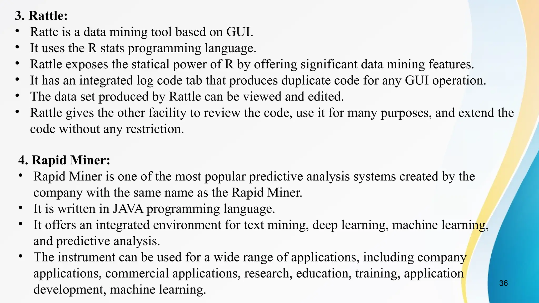 36
3. Rattle:
• Ratte is a data mining tool based on GUI.
• It uses the R stats programming language.
• Rattle exposes the statical power of R by offering significant data mining features.
• It has an integrated log code tab that produces duplicate code for any GUI operation.
• The data set produced by Rattle can be viewed and edited.
• Rattle gives the other facility to review the code, use it for many purposes, and extend the
code without any restriction.
4. Rapid Miner:
• Rapid Miner is one of the most popular predictive analysis systems created by the
company with the same name as the Rapid Miner.
• It is written in JAVA programming language.
• It offers an integrated environment for text mining, deep learning, machine learning,
and predictive analysis.
• The instrument can be used for a wide range of applications, including company
applications, commercial applications, research, education, training, application
development, machine learning.
 