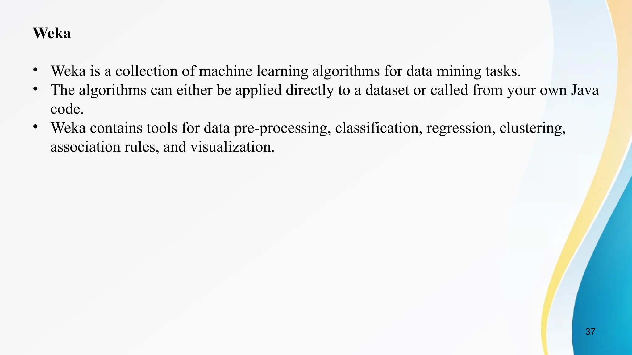 37
Weka
• Weka is a collection of machine learning algorithms for data mining tasks.
• The algorithms can either be applied directly to a dataset or called from your own Java
code.
• Weka contains tools for data pre-processing, classification, regression, clustering,
association rules, and visualization.
 