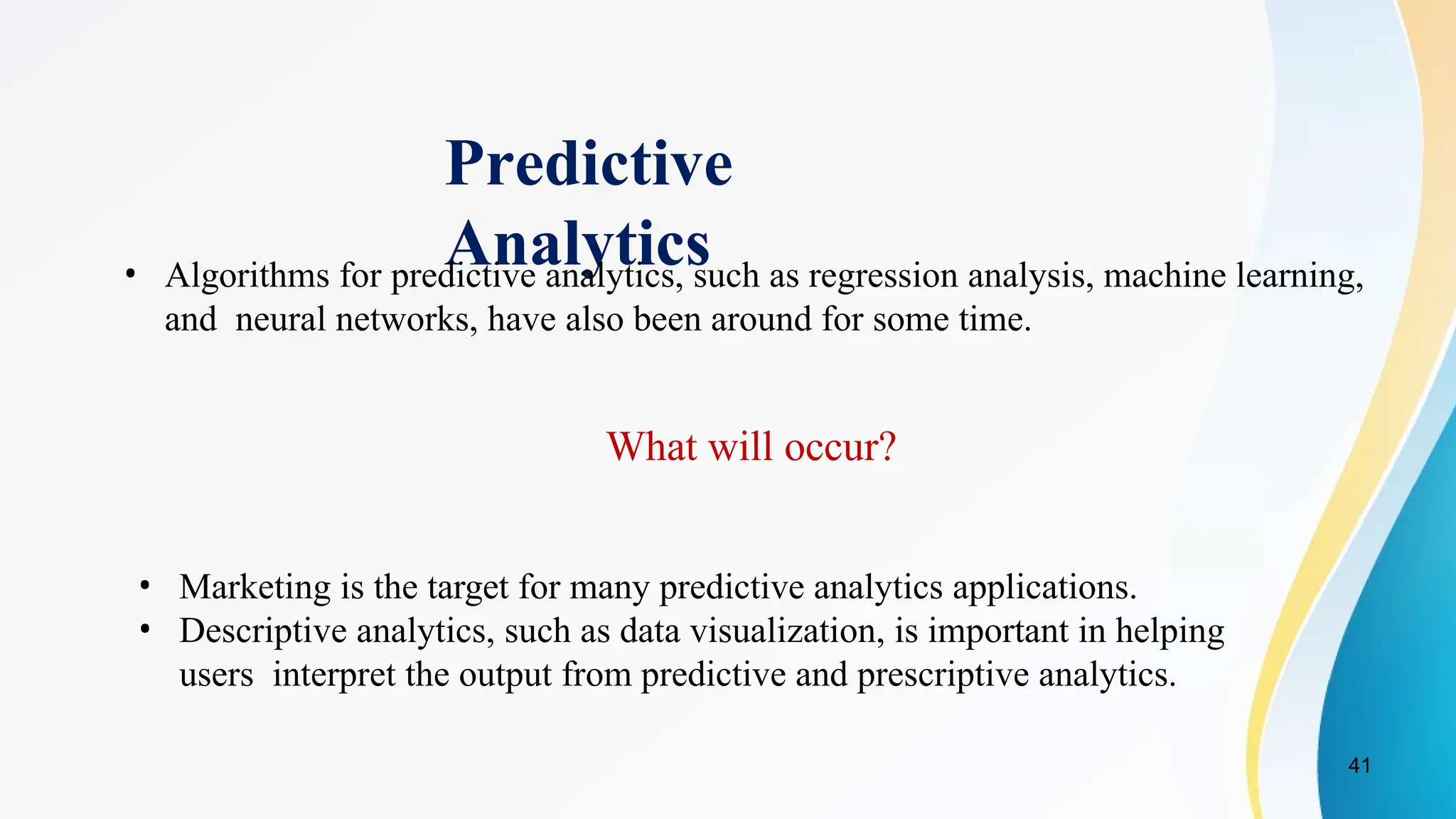 41
Predictive
Analytics
• Algorithms for predictive analytics, such as regression analysis, machine learning,
and neural networks, have also been around for some time.
What will occur?
• Marketing is the target for many predictive analytics applications.
• Descriptive analytics, such as data visualization, is important in helping
users interpret the output from predictive and prescriptive analytics.
 