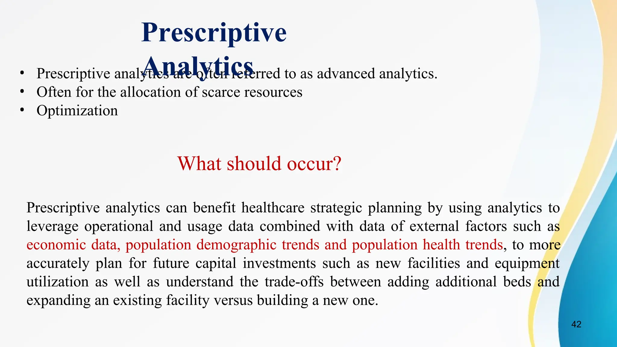 42
• Prescriptive analytics are often referred to as advanced analytics.
• Often for the allocation of scarce resources
• Optimization
What should occur?
Prescriptive analytics can benefit healthcare strategic planning by using analytics to
leverage operational and usage data combined with data of external factors such as
economic data, population demographic trends and population health trends, to more
accurately plan for future capital investments such as new facilities and equipment
utilization as well as understand the trade-offs between adding additional beds and
expanding an existing facility versus building a new one.
Prescriptive
Analytics
 