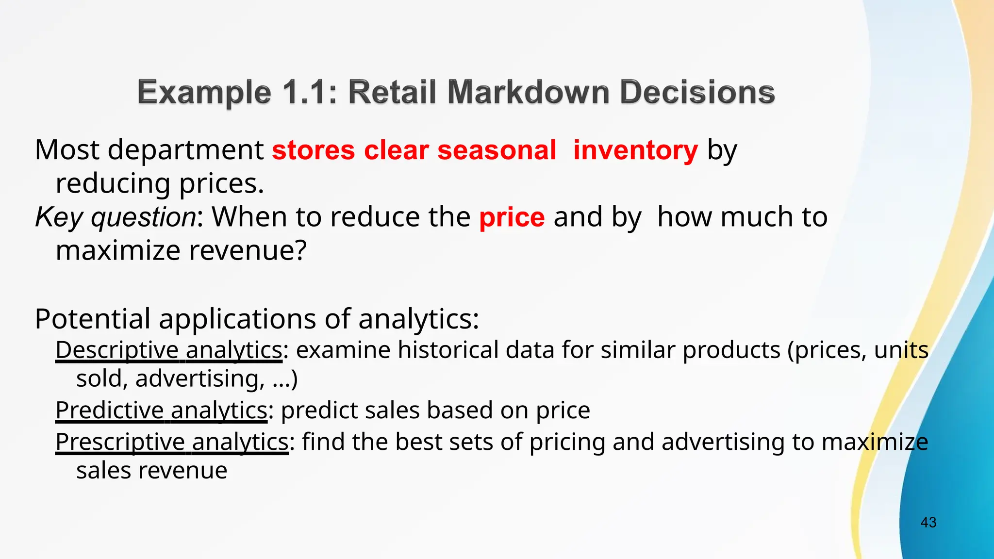 43
Most department stores clear seasonal inventory by
reducing prices.
Key question: When to reduce the price and by how much to
maximize revenue?
Potential applications of analytics:
Descriptive analytics: examine historical data for similar products (prices, units
sold, advertising, …)
Predictive analytics: predict sales based on price
Prescriptive analytics: find the best sets of pricing and advertising to maximize
sales revenue
 