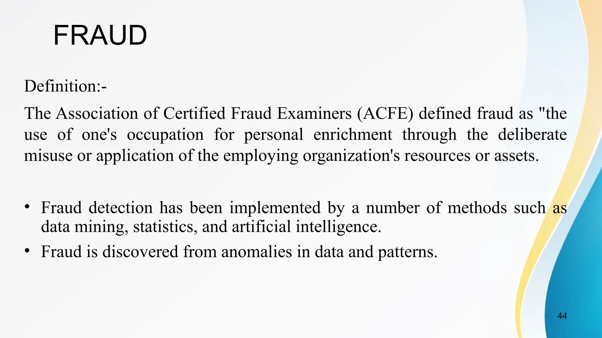 44
FRAUD
Definition:-
The Association of Certified Fraud Examiners (ACFE) defined fraud as "the
use of one's occupation for personal enrichment through the deliberate
misuse or application of the employing organization's resources or assets.
• Fraud detection has been implemented by a number of methods such as
data mining, statistics, and artificial intelligence.
• Fraud is discovered from anomalies in data and patterns.
 