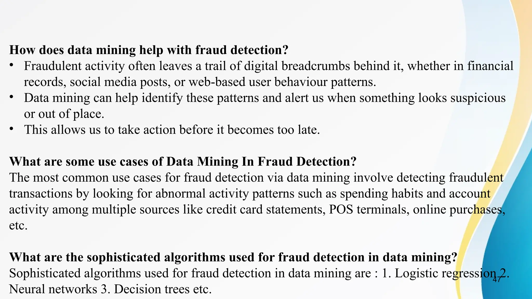 47
How does data mining help with fraud detection?
• Fraudulent activity often leaves a trail of digital breadcrumbs behind it, whether in financial
records, social media posts, or web-based user behaviour patterns.
• Data mining can help identify these patterns and alert us when something looks suspicious
or out of place.
• This allows us to take action before it becomes too late.
What are some use cases of Data Mining In Fraud Detection?
The most common use cases for fraud detection via data mining involve detecting fraudulent
transactions by looking for abnormal activity patterns such as spending habits and account
activity among multiple sources like credit card statements, POS terminals, online purchases,
etc.
What are the sophisticated algorithms used for fraud detection in data mining?
Sophisticated algorithms used for fraud detection in data mining are : 1. Logistic regression 2.
Neural networks 3. Decision trees etc.
 