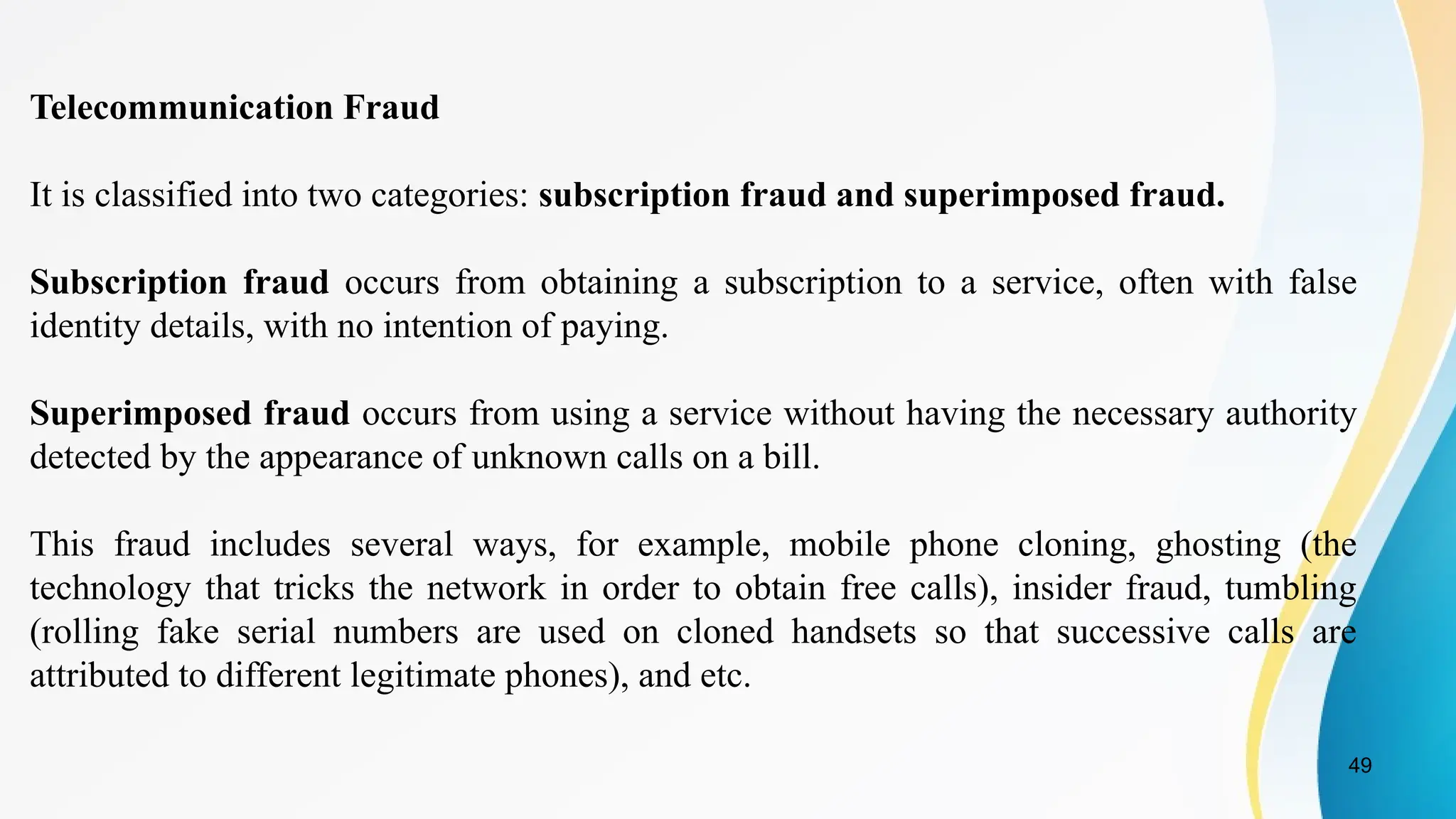 49
Telecommunication Fraud
It is classified into two categories: subscription fraud and superimposed fraud.
Subscription fraud occurs from obtaining a subscription to a service, often with false
identity details, with no intention of paying.
Superimposed fraud occurs from using a service without having the necessary authority
detected by the appearance of unknown calls on a bill.
This fraud includes several ways, for example, mobile phone cloning, ghosting (the
technology that tricks the network in order to obtain free calls), insider fraud, tumbling
(rolling fake serial numbers are used on cloned handsets so that successive calls are
attributed to different legitimate phones), and etc.
 
