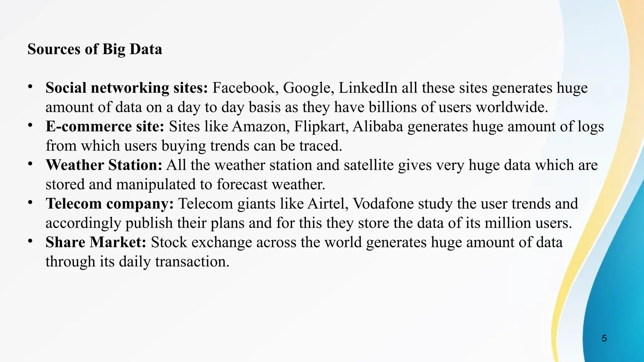 5
Sources of Big Data
• Social networking sites: Facebook, Google, LinkedIn all these sites generates huge
amount of data on a day to day basis as they have billions of users worldwide.
• E-commerce site: Sites like Amazon, Flipkart, Alibaba generates huge amount of logs
from which users buying trends can be traced.
• Weather Station: All the weather station and satellite gives very huge data which are
stored and manipulated to forecast weather.
• Telecom company: Telecom giants like Airtel, Vodafone study the user trends and
accordingly publish their plans and for this they store the data of its million users.
• Share Market: Stock exchange across the world generates huge amount of data
through its daily transaction.
 