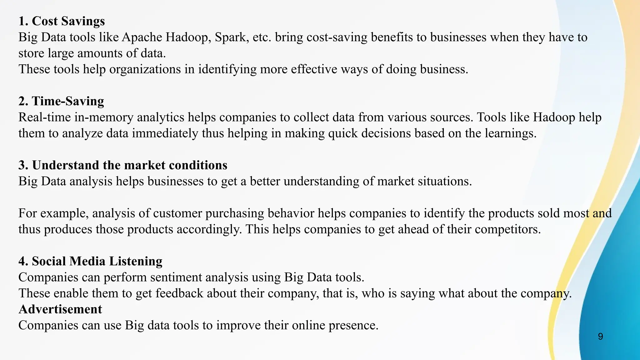9
1. Cost Savings
Big Data tools like Apache Hadoop, Spark, etc. bring cost-saving benefits to businesses when they have to
store large amounts of data.
These tools help organizations in identifying more effective ways of doing business.
2. Time-Saving
Real-time in-memory analytics helps companies to collect data from various sources. Tools like Hadoop help
them to analyze data immediately thus helping in making quick decisions based on the learnings.
3. Understand the market conditions
Big Data analysis helps businesses to get a better understanding of market situations.
For example, analysis of customer purchasing behavior helps companies to identify the products sold most and
thus produces those products accordingly. This helps companies to get ahead of their competitors.
4. Social Media Listening
Companies can perform sentiment analysis using Big Data tools.
These enable them to get feedback about their company, that is, who is saying what about the company.
Advertisement
Companies can use Big data tools to improve their online presence.
 