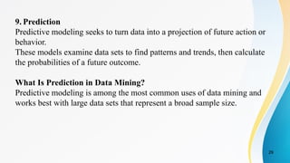 29
9. Prediction
Predictive modeling seeks to turn data into a projection of future action or
behavior.
These models examine data sets to find patterns and trends, then calculate
the probabilities of a future outcome.
What Is Prediction in Data Mining?
Predictive modeling is among the most common uses of data mining and
works best with large data sets that represent a broad sample size.
 