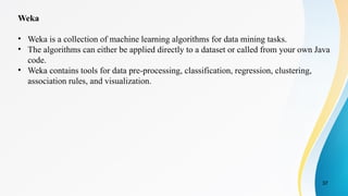 37
Weka
• Weka is a collection of machine learning algorithms for data mining tasks.
• The algorithms can either be applied directly to a dataset or called from your own Java
code.
• Weka contains tools for data pre-processing, classification, regression, clustering,
association rules, and visualization.
 