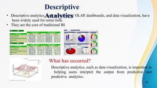 40
Descriptive
Analytics
What has occurred?
Descriptive analytics, such as data visualization, is important in
helping users interpret the output from predictive and
predictive analytics.
• Descriptive analytics, such as reporting/ OLAP, dashboards, and data visualization, have
been widely used for some time.
• They are the core of traditional BI.
 