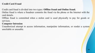 48
Credit Card Fraud
Credit card fraud is divided into two types: Offline fraud and Online fraud.
Online fraud is where a fraudster commits the fraud via the phone or the Internet with the
card details.
Offline fraud is committed when a stolen card is used physically to pay for goods or
services.
Computer Intrusion
Unauthorized attempt to access information, manipulate information, or render a system
unreliable or unusable.
 