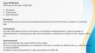 7
Types Of Big Data
Following are the types of Big Data:
1. Structured
2. Unstructured
3. Semi-structured
Structured
Any data that can be stored, accessed and processed in the form of fixed format is termed as a ‘structured’
data.
Unstructured
Any data with unknown form or the structure is classified as unstructured data. A typical example of
unstructured data is a heterogeneous data source containing a combination of simple text files, images, videos
etc.
Semi-structured
Semi-structured data can contain both the forms of data.
We can see semi-structured data as a structured in form but it is actually not defined with e.g. a table definition
in relational DBMS.
Example of semi-structured data is a data represented in an XML file.
 