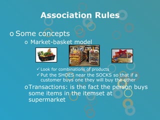 Association Rules Some concepts Market-basket model Look for combinations of products Put the SHOES near the SOCKS so that if a customer buys one they will buy the other Transactions: is the fact the person buys some items in the itemset at supermarket 