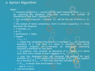Apriori Algorithm Begin + compute support(i j ) = count(i j )/m for each individual item, i 1 , i 2 , ..,i n  by scanning the database once and counting the number of transactions that item i j  appears in  + the candidate frequent 1-itemset, C1, will be the set of items i1, i2, …, in + the subset of items containing i j  form Ci where support(i j ) >= mins becomes the frequent + 1-itemset, L1; + k=1; + termination = false; + repeat + L k+1  = ; + create the candidate frequent (k+1)-itemset, C k+1 , by combining members of L k  that have k-1 items in common; (this forms candidate frequent (k+1)-itemsets by selectively extending frequent k-itemsets by one item) + in addition, only consider as elements of C k+1  those k+1 items such that every subset of size k appears in L k ; + scan the database once and compute the support for each member of C k+1;  if the support for a member of C k+1 ; if the support for a member of C k+1  >= min then add that member to L k+1 ; + if L k+1  is empty then termination = true   else k = k+1; + until termination end; 