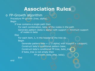 Association Rules FP-Growth algorithm Procedure FP-growth (tree, alpha); Begin If tree contains a single path then For each combination, beta, of the nodes in the path Generate pattern (beta U alpha) with support = minimum support of nodes in beta Else For each item, I, in the header of the tree do Begin Generate pattern beta = (I U alpha) with support = i.support; Construct beta’s conditional pattern base; Construct beta’s conditional FP-tree, bete_tree; If beta_tree is not empty then FP-growth (beta_tree, beta); End end 