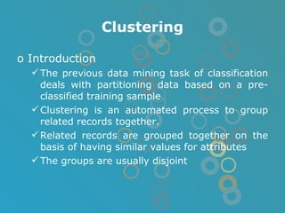 Clustering Introduction The previous data mining task of classification deals with partitioning data based on a pre-classified training sample Clustering is an automated process to group related records together.  Related records are grouped together on the basis of having similar values for attributes  The groups are usually disjoint 