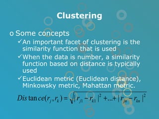 Clustering Some concepts An important facet of clustering is the similarity function that is used When the data is number, a similarity function based on distance is typically used Euclidean metric (Euclidean distance), Minkowsky metric, Mahattan metric. 