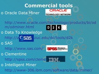 Commercial tools Oracle Data Miner http://www.oracle.com/technology/products/bi/odm/odminer.html Data To Knowledge   http://alg.ncsa.uiuc.edu/do/tools/d2k SAS  http://www.sas.com/ Clementine http://spss.com/clemetine/ Intelligent Miner   http://www-306.ibm.com/software/data/iminer/ 