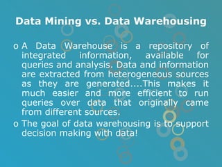 Data Mining vs. Data Warehousing A Data Warehouse is a repository of integrated information, available for queries and analysis. Data and information are extracted from heterogeneous sources as they are generated....This makes it much easier and more efficient to run queries over data that originally came from different sources. The goal of data warehousing is to support decision making with data! 