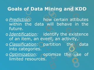 Goals of Data Mining and KDD Prediction : how certain attibutes within the data will behave in the future. Identification : identify the existence of an item, an event, an activity. Classification : partition the data into categories. Optimization : optimize the use of limited resources. 