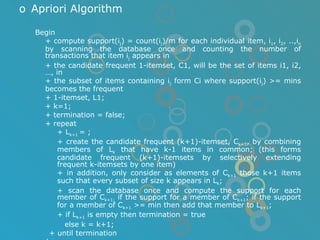 Apriori Algorithm Begin + compute support(i j ) = count(i j )/m for each individual item, i 1 , i 2 , ..,i n  by scanning the database once and counting the number of transactions that item i j  appears in  + the candidate frequent 1-itemset, C1, will be the set of items i1, i2, …, in + the subset of items containing i j  form Ci where support(i j ) >= mins becomes the frequent + 1-itemset, L1; + k=1; + termination = false; + repeat + L k+1  = ; + create the candidate frequent (k+1)-itemset, C k+1 , by combining members of L k  that have k-1 items in common; (this forms candidate frequent (k+1)-itemsets by selectively extending frequent k-itemsets by one item) + in addition, only consider as elements of C k+1  those k+1 items such that every subset of size k appears in L k ; + scan the database once and compute the support for each member of C k+1;  if the support for a member of C k+1 ; if the support for a member of C k+1  >= min then add that member to L k+1 ; + if L k+1  is empty then termination = true   else k = k+1; + until termination end; 