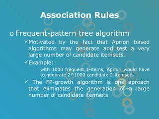 Association Rules Frequent-pattern tree algorithm Motivated by the fact that Apriori based algorithms may generate and test a very large number of candidate itemsets. Example: with 1000 frequent 1-items, Apriori would have to generate 2^1000 candidate 2-itemsets The FP-growth algorithm is one aproach that eliminates the generation of a large number of candidate itemsets 