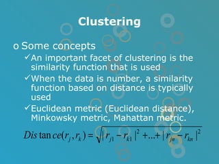 Clustering Some concepts An important facet of clustering is the similarity function that is used When the data is number, a similarity function based on distance is typically used Euclidean metric (Euclidean distance), Minkowsky metric, Mahattan metric. 