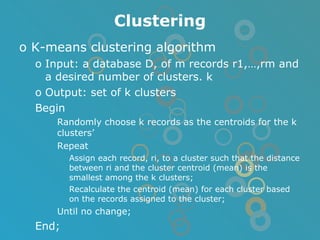 Clustering K-means clustering algorithm Input: a database D, of m records r1,…,rm and a desired number of clusters. k Output: set of k clusters Begin Randomly choose k records as the centroids for the k clusters’ Repeat Assign each record, ri, to a cluster such that the distance between ri and the cluster centroid (mean) is the smallest among the k clusters; Recalculate the centroid (mean) for each cluster based on the records assigned to the cluster; Until no change; End; 
