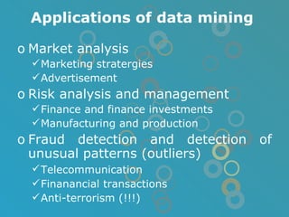 Applications of data mining Market analysis Marketing stratergies Advertisement Risk analysis and management Finance and finance investments Manufacturing and production Fraud detection and detection of unusual patterns (outliers) Telecommunication   Finanancial transactions Anti-terrorism (!!!) 