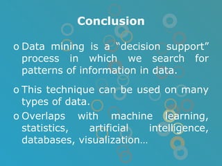 Conclusion Data mining is a “decision support” process in which we search for patterns of information in data. This technique can be used on many types of data.  Overlaps with machine learning, statistics, artificial intelligence, databases, visualization… 