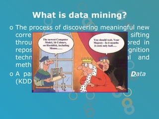 What is data mining? The process of discovering meaningful new correlations, patterns and trends by sifting through large amounts of data stored in repositoties, using pattern recognition technologies as well as statical and methematics techniques. A part of  K nowledge  D iscovery in  D ata  (KDD) process. 