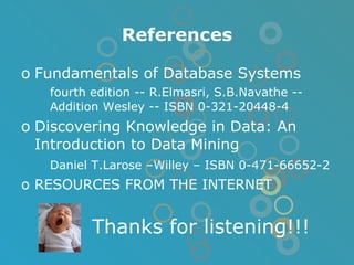 References Fundamentals of Database Systems fourth edition -- R.Elmasri, S.B.Navathe -- Addition Wesley -- ISBN 0-321-20448-4 Discovering Knowledge in Data: An Introduction to Data Mining Daniel T.Larose –Willey – ISBN 0-471-66652-2 RESOURCES FROM THE INTERNET Thanks for listening!!! 