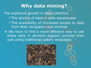 Why data mining? The explosive growth in data collection The storing of data in data warehouses The availability of increased access to data from Web navigation and intranet    We have to find a more effective way to use these data in  decision support process  than just using traditional querry languages 