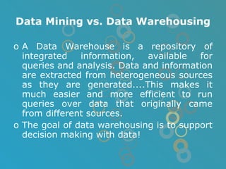 Data Mining vs. Data Warehousing A Data Warehouse is a repository of integrated information, available for queries and analysis. Data and information are extracted from heterogeneous sources as they are generated....This makes it much easier and more efficient to run queries over data that originally came from different sources. The goal of data warehousing is to support decision making with data! 