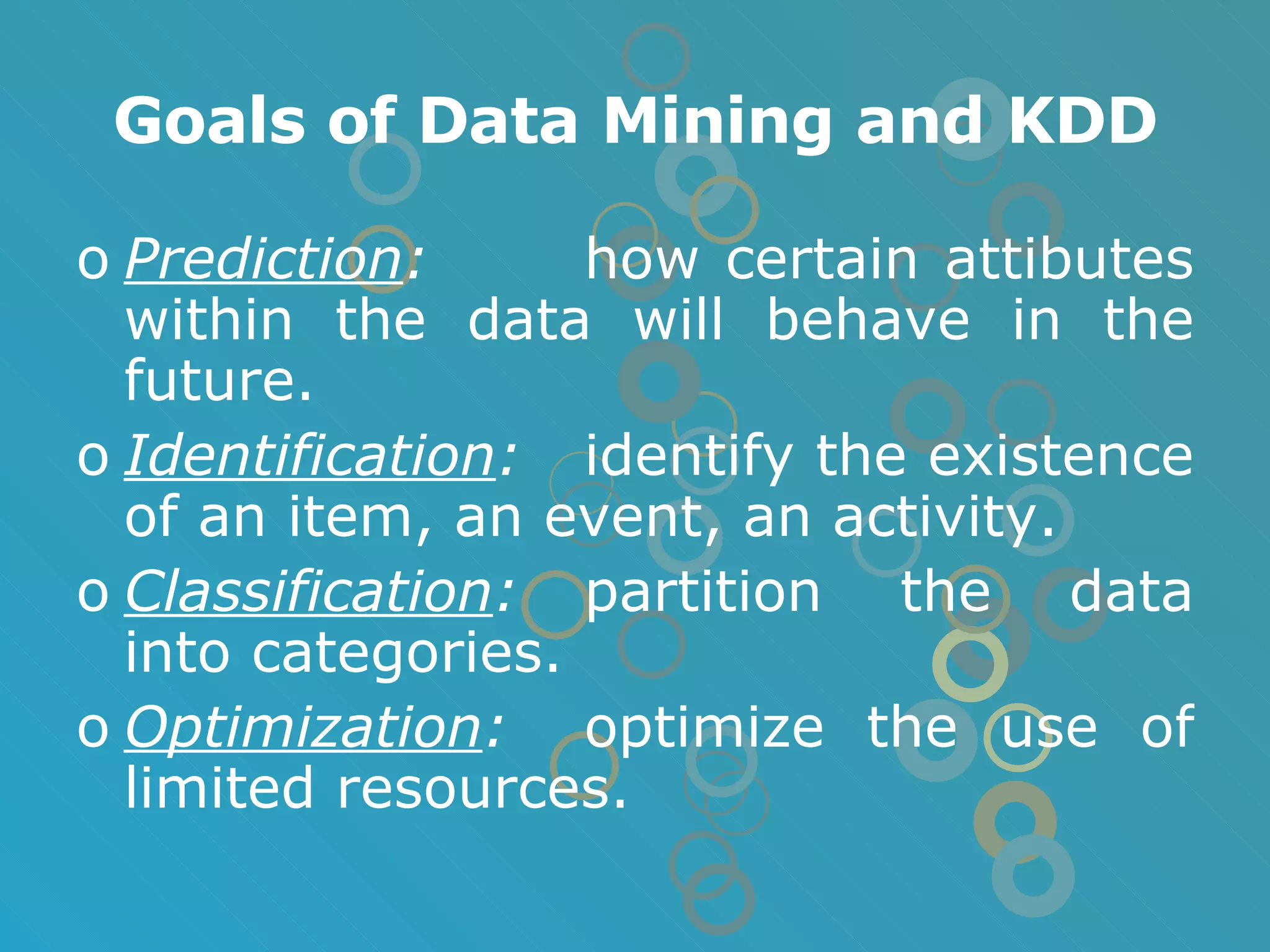 Goals of Data Mining and KDD Prediction : how certain attibutes within the data will behave in the future. Identification : identify the existence of an item, an event, an activity. Classification : partition the data into categories. Optimization : optimize the use of limited resources. 