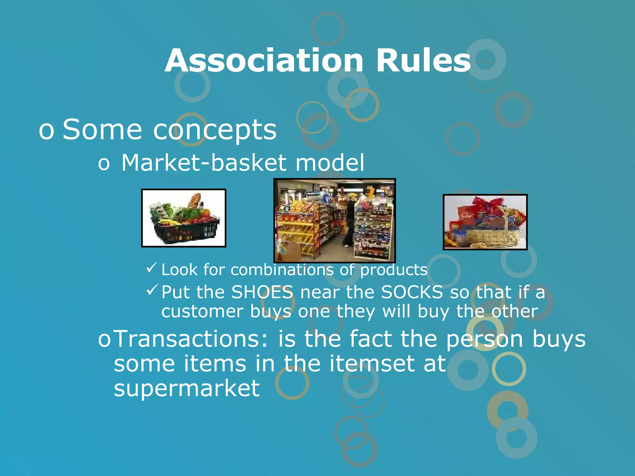 Association Rules Some concepts Market-basket model Look for combinations of products Put the SHOES near the SOCKS so that if a customer buys one they will buy the other Transactions: is the fact the person buys some items in the itemset at supermarket 