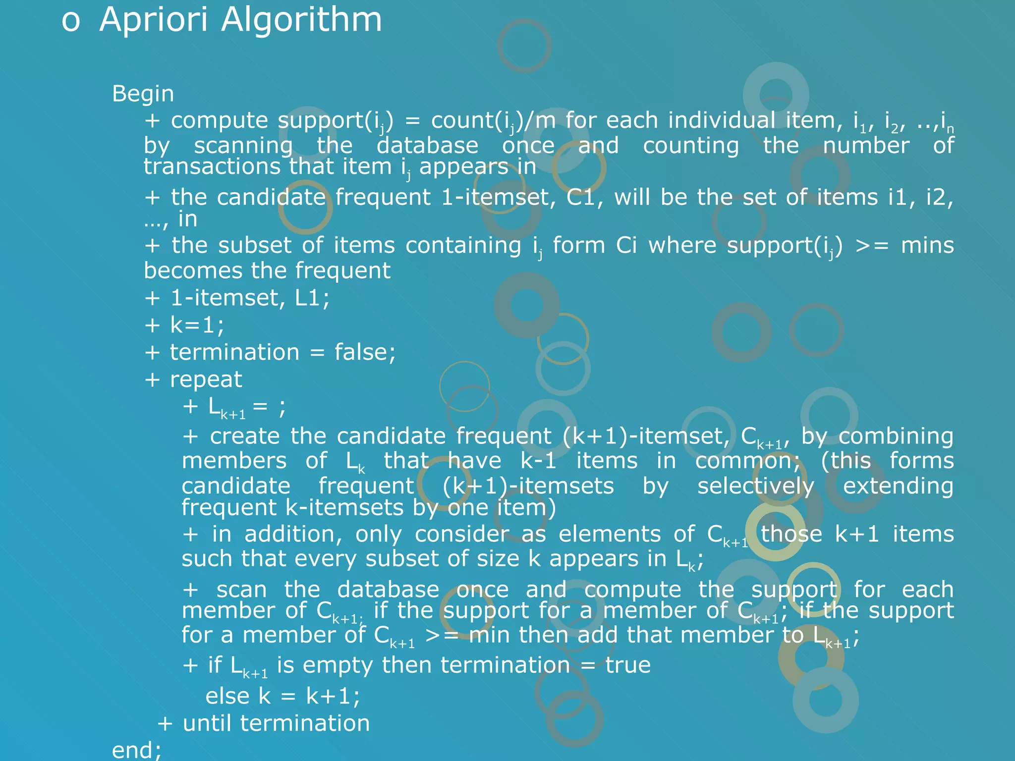 Apriori Algorithm Begin + compute support(i j ) = count(i j )/m for each individual item, i 1 , i 2 , ..,i n  by scanning the database once and counting the number of transactions that item i j  appears in  + the candidate frequent 1-itemset, C1, will be the set of items i1, i2, …, in + the subset of items containing i j  form Ci where support(i j ) >= mins becomes the frequent + 1-itemset, L1; + k=1; + termination = false; + repeat + L k+1  = ; + create the candidate frequent (k+1)-itemset, C k+1 , by combining members of L k  that have k-1 items in common; (this forms candidate frequent (k+1)-itemsets by selectively extending frequent k-itemsets by one item) + in addition, only consider as elements of C k+1  those k+1 items such that every subset of size k appears in L k ; + scan the database once and compute the support for each member of C k+1;  if the support for a member of C k+1 ; if the support for a member of C k+1  >= min then add that member to L k+1 ; + if L k+1  is empty then termination = true   else k = k+1; + until termination end; 