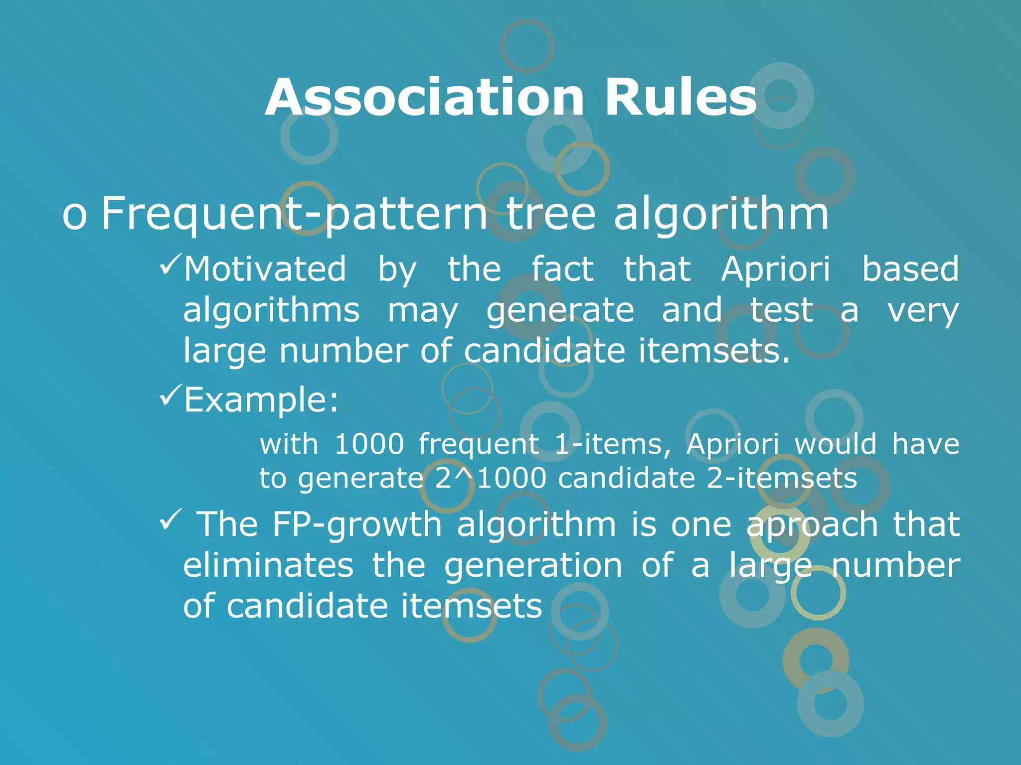Association Rules Frequent-pattern tree algorithm Motivated by the fact that Apriori based algorithms may generate and test a very large number of candidate itemsets. Example: with 1000 frequent 1-items, Apriori would have to generate 2^1000 candidate 2-itemsets The FP-growth algorithm is one aproach that eliminates the generation of a large number of candidate itemsets 