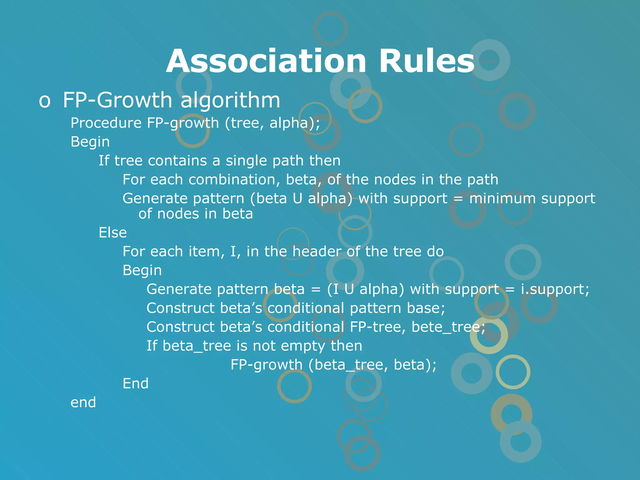 Association Rules FP-Growth algorithm Procedure FP-growth (tree, alpha); Begin If tree contains a single path then For each combination, beta, of the nodes in the path Generate pattern (beta U alpha) with support = minimum support of nodes in beta Else For each item, I, in the header of the tree do Begin Generate pattern beta = (I U alpha) with support = i.support; Construct beta’s conditional pattern base; Construct beta’s conditional FP-tree, bete_tree; If beta_tree is not empty then FP-growth (beta_tree, beta); End end 