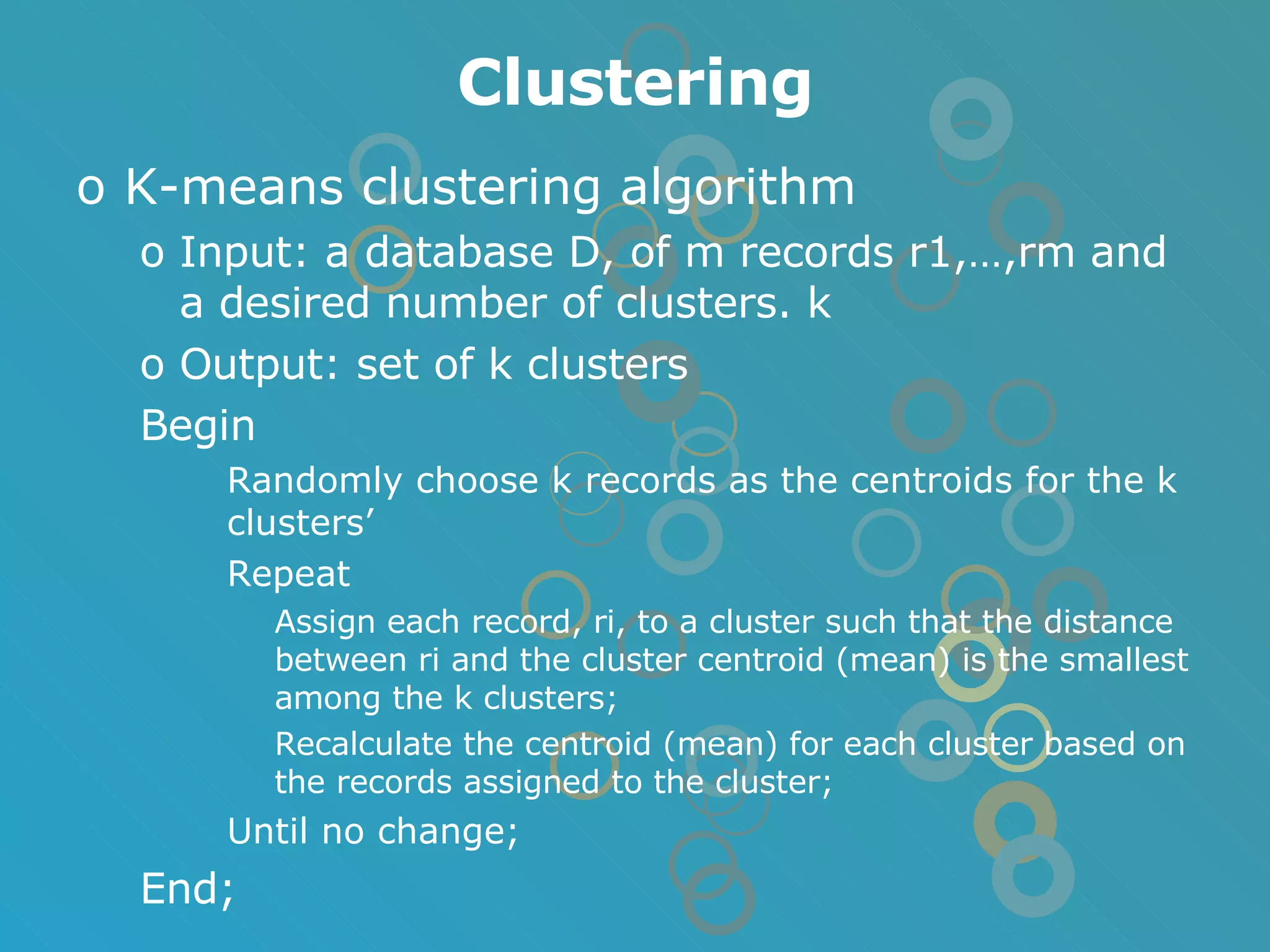 Clustering K-means clustering algorithm Input: a database D, of m records r1,…,rm and a desired number of clusters. k Output: set of k clusters Begin Randomly choose k records as the centroids for the k clusters’ Repeat Assign each record, ri, to a cluster such that the distance between ri and the cluster centroid (mean) is the smallest among the k clusters; Recalculate the centroid (mean) for each cluster based on the records assigned to the cluster; Until no change; End; 